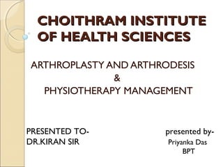 CCHHOOIITTHHRRAAMM IINNSSTTIITTUUTTEE 
OOFF HHEEAALLTTHH SSCCIIEENNCCEESS 
ARTHROPLASTY AND ARTHRODESIS 
& 
PHYSIOTHERAPY MANAGEMENT 
PRESENTED TO- presented by- 
DR.KIRAN SIR Priyanka Das 
BPT 
 