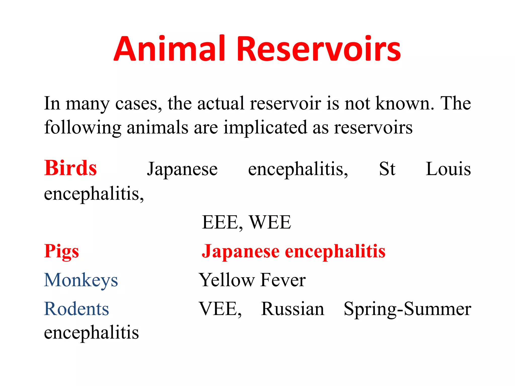 Animal Reservoirs
In many cases, the actual reservoir is not known. The
following animals are implicated as reservoirs

Birds           Japanese   encephalitis,   St   Louis
encephalitis,
                     EEE, WEE
Pigs                 Japanese encephalitis
Monkeys              Yellow Fever
Rodents              VEE, Russian Spring-Summer
encephalitis
 