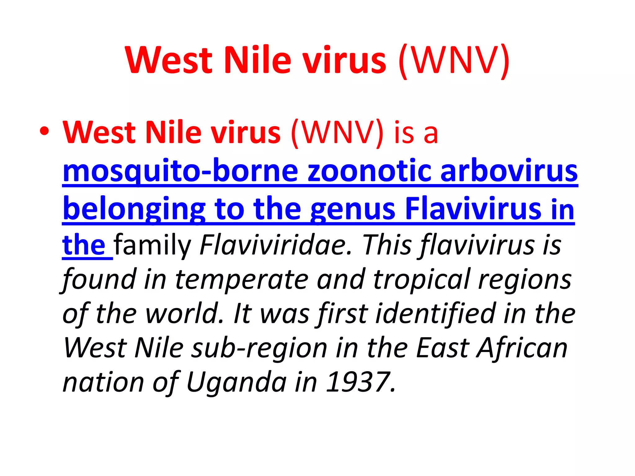 West Nile virus (WNV)
• West Nile virus (WNV) is a
  mosquito-borne zoonotic arbovirus
  belonging to the genus Flavivirus in
 the family Flaviviridae. This flavivirus is
 found in temperate and tropical regions
 of the world. It was first identified in the
 West Nile sub-region in the East African
 nation of Uganda in 1937.
 