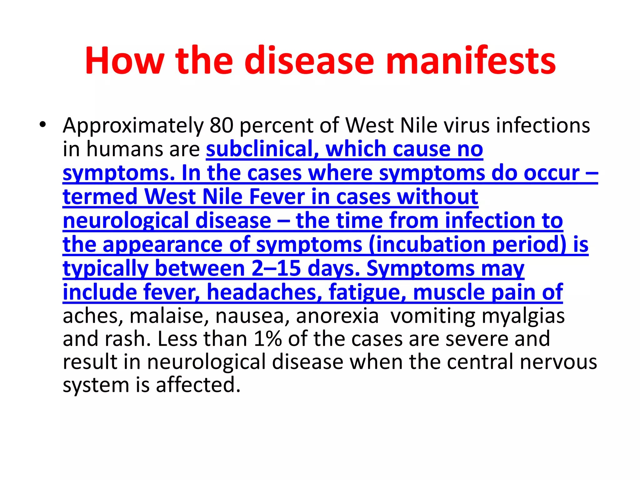 How the disease manifests
• Approximately 80 percent of West Nile virus infections
  in humans are subclinical, which cause no
  symptoms. In the cases where symptoms do occur –
  termed West Nile Fever in cases without
  neurological disease – the time from infection to
  the appearance of symptoms (incubation period) is
  typically between 2–15 days. Symptoms may
  include fever, headaches, fatigue, muscle pain of
  aches, malaise, nausea, anorexia vomiting myalgias
  and rash. Less than 1% of the cases are severe and
  result in neurological disease when the central nervous
  system is affected.
 