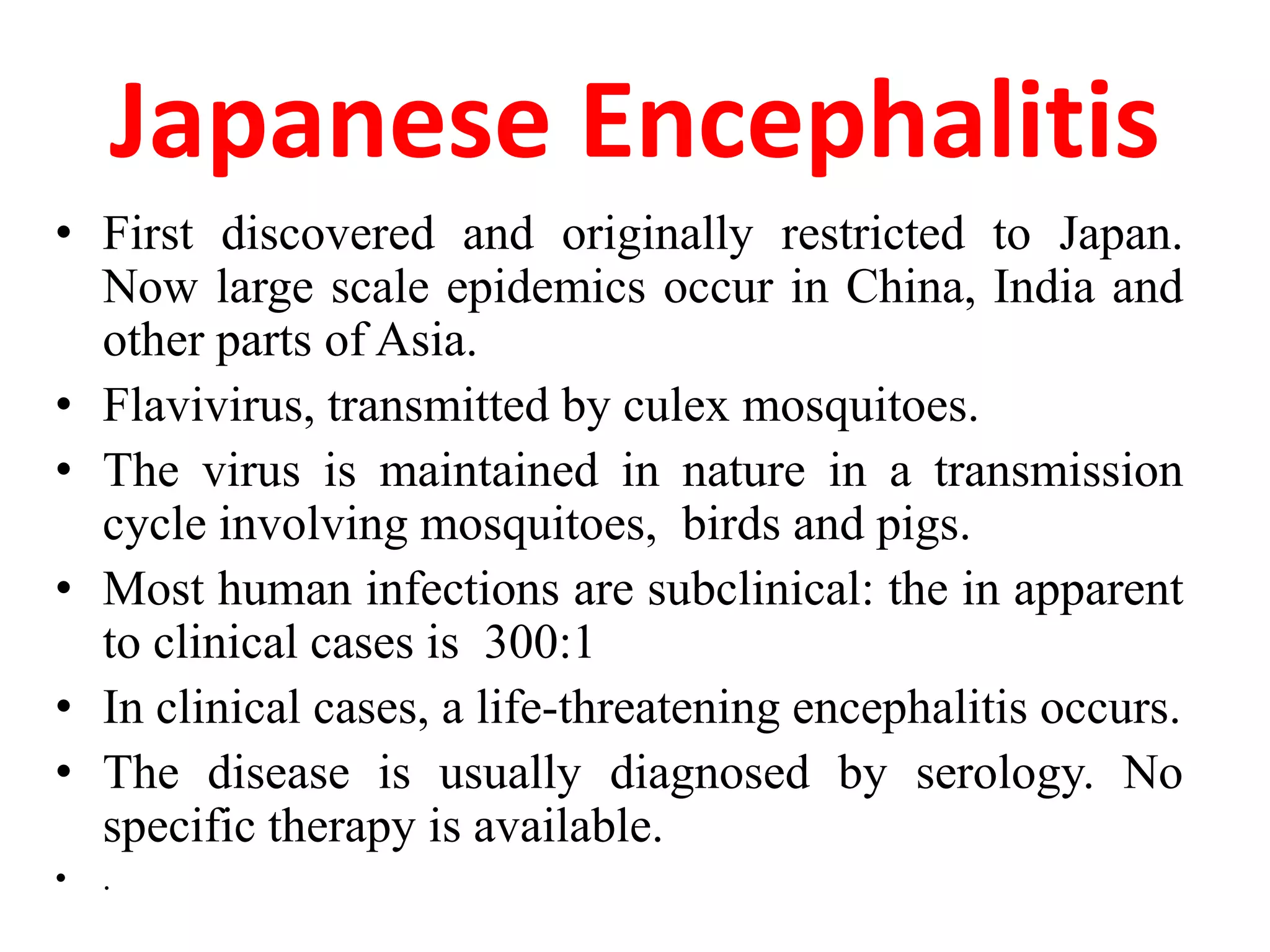 Japanese Encephalitis
• First discovered and originally restricted to Japan.
  Now large scale epidemics occur in China, India and
  other parts of Asia.
• Flavivirus, transmitted by culex mosquitoes.
• The virus is maintained in nature in a transmission
  cycle involving mosquitoes, birds and pigs.
• Most human infections are subclinical: the in apparent
  to clinical cases is 300:1
• In clinical cases, a life-threatening encephalitis occurs.
• The disease is usually diagnosed by serology. No
  specific therapy is available.
•   .
 