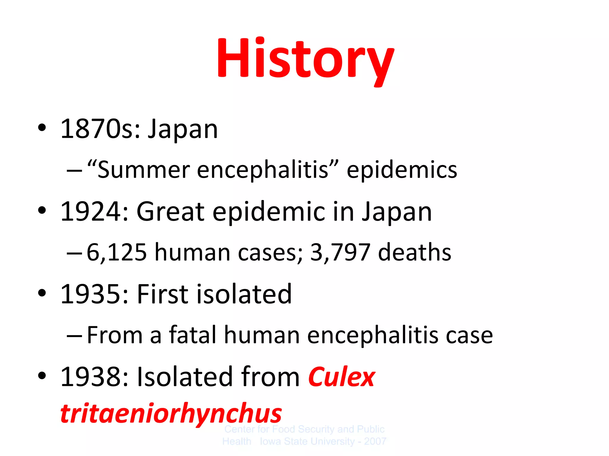History
• 1870s: Japan
  – “Summer encephalitis” epidemics
• 1924: Great epidemic in Japan
  – 6,125 human cases; 3,797 deaths
• 1935: First isolated
  – From a fatal human encephalitis case
• 1938: Isolated from Culex
  tritaeniorhynchus
                 Center for Food Security and Public
                 Health Iowa State University - 2007
 