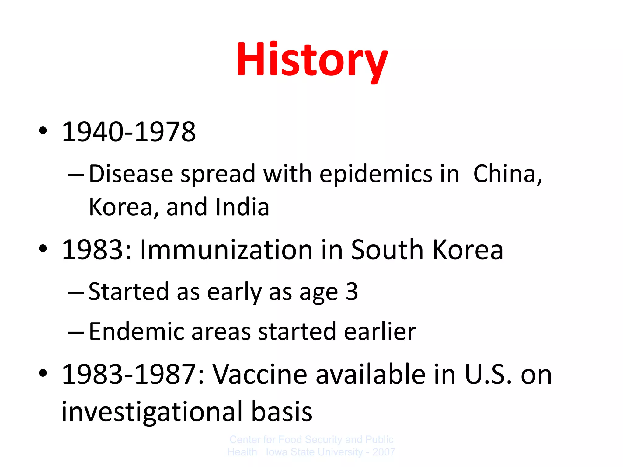 History
• 1940-1978
  – Disease spread with epidemics in China,
    Korea, and India
• 1983: Immunization in South Korea
  – Started as early as age 3
  – Endemic areas started earlier
• 1983-1987: Vaccine available in U.S. on
  investigational basis
                Center for Food Security and Public
                Health Iowa State University - 2007
 