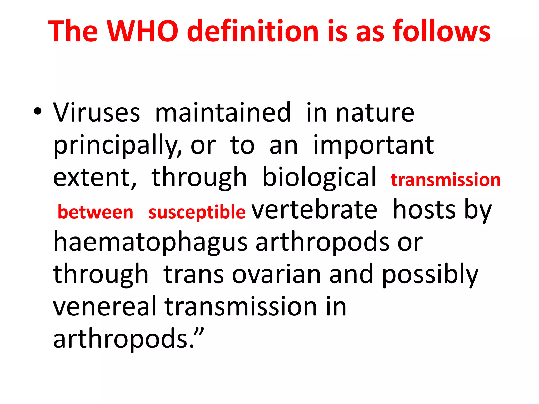The WHO definition is as follows

• Viruses maintained in nature
  principally, or to an important
  extent, through biological transmission
  between susceptible vertebrate hosts by
  haematophagus arthropods or
  through trans ovarian and possibly
  venereal transmission in
  arthropods.”
 