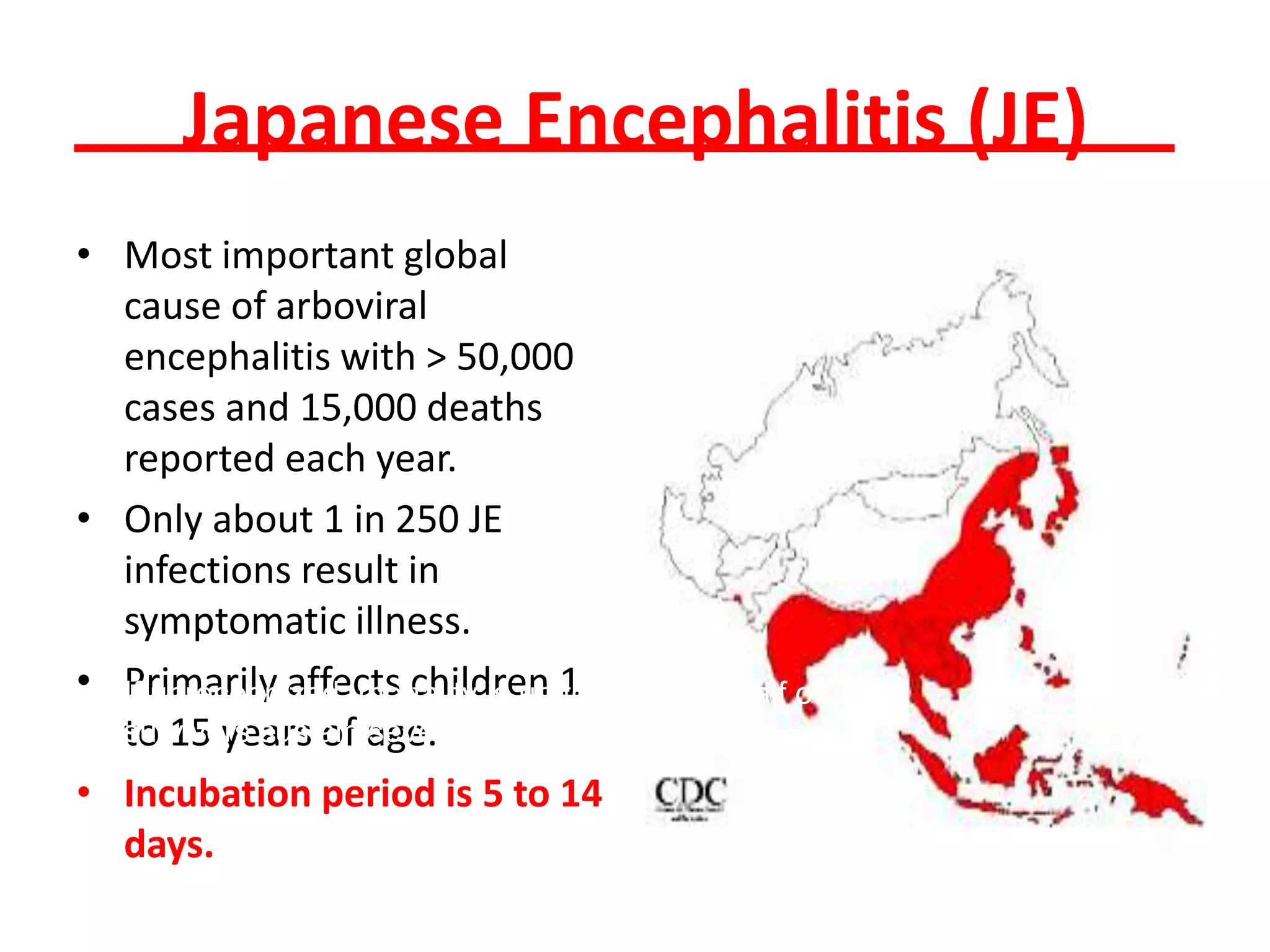 Japanese Encephalitis (JE)
• Most important global
  cause of arboviral
  encephalitis with > 50,000
  cases and 15,000 deaths
  reported each year.
• Only about 1 in 250 JE
  infections result in
  symptomatic illness.
• If unrecognized, mortality is up 1 30% with half of
• Primarily affects children to
  survivors sustain age. neurological sequelae.
  to 15 years of severe
• Incubation period is 5 to 14
  days.
 