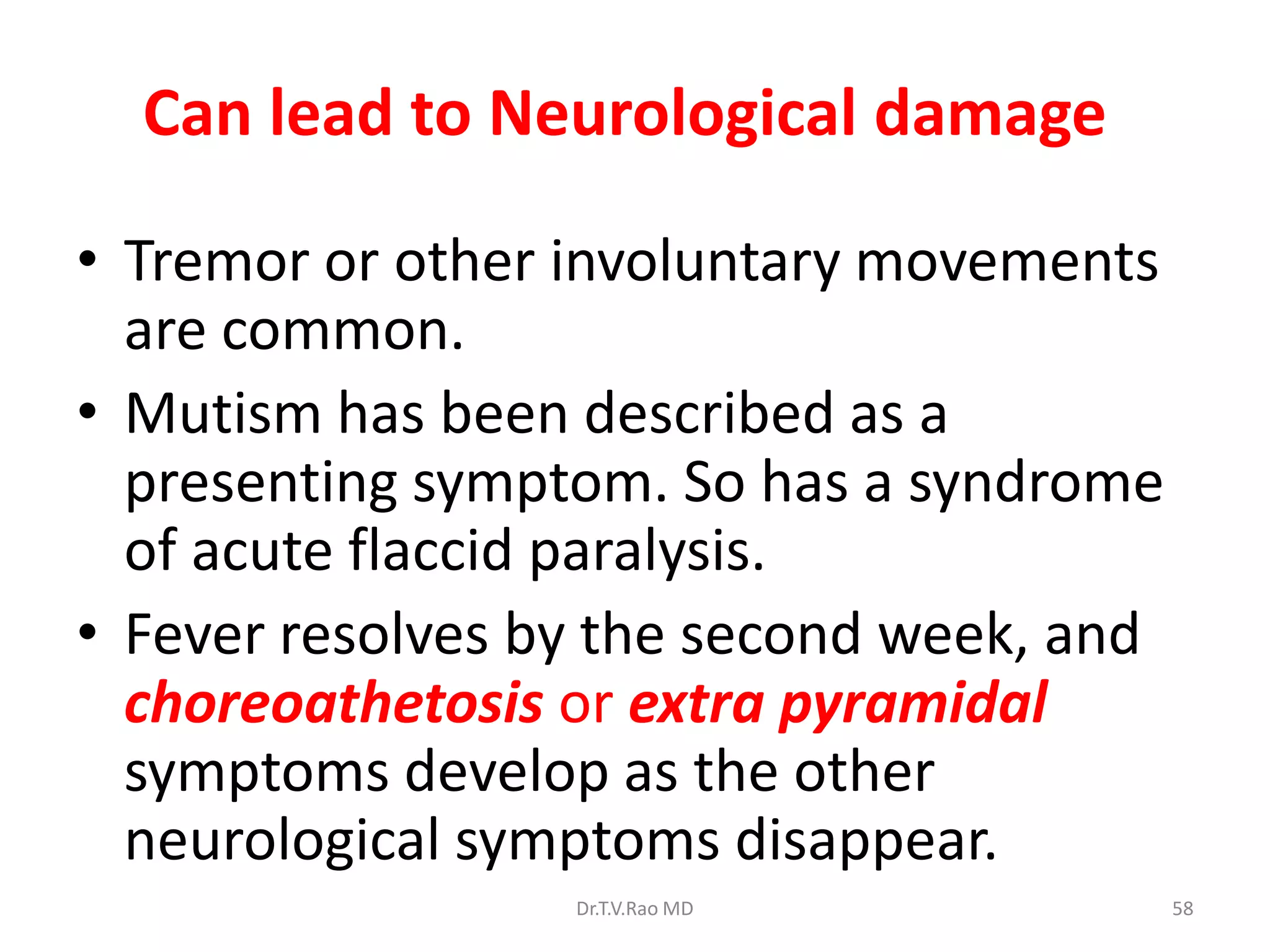 Can lead to Neurological damage

• Tremor or other involuntary movements
  are common.
• Mutism has been described as a
  presenting symptom. So has a syndrome
  of acute flaccid paralysis.
• Fever resolves by the second week, and
  choreoathetosis or extra pyramidal
  symptoms develop as the other
  neurological symptoms disappear.
                  Dr.T.V.Rao MD            58
 