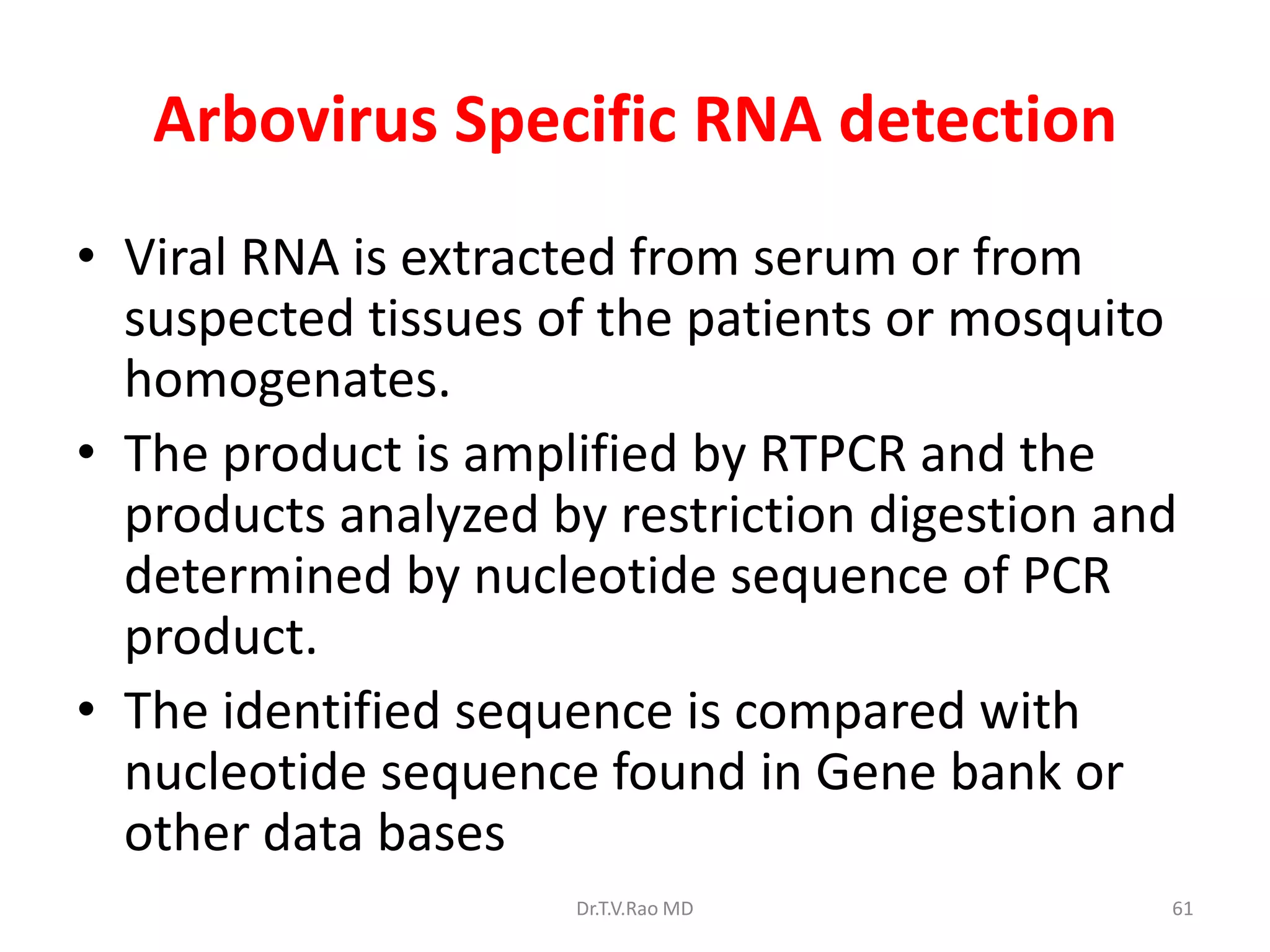 Arbovirus Specific RNA detection
• Viral RNA is extracted from serum or from
  suspected tissues of the patients or mosquito
  homogenates.
• The product is amplified by RTPCR and the
  products analyzed by restriction digestion and
  determined by nucleotide sequence of PCR
  product.
• The identified sequence is compared with
  nucleotide sequence found in Gene bank or
  other data bases
                     Dr.T.V.Rao MD             61
 