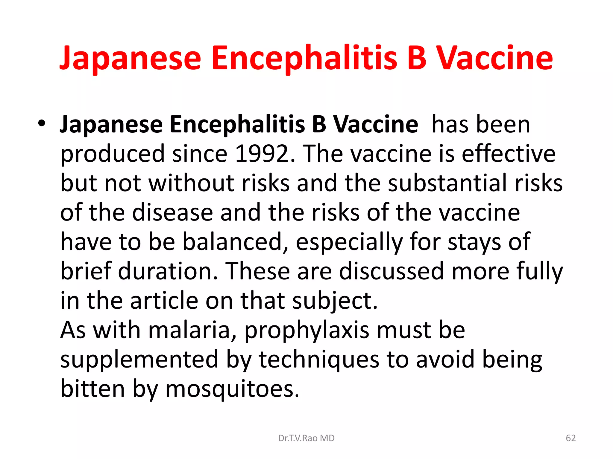 Japanese Encephalitis B Vaccine
• Japanese Encephalitis B Vaccine has been
  produced since 1992. The vaccine is effective
  but not without risks and the substantial risks
  of the disease and the risks of the vaccine
  have to be balanced, especially for stays of
  brief duration. These are discussed more fully
  in the article on that subject.
  As with malaria, prophylaxis must be
  supplemented by techniques to avoid being
  bitten by mosquitoes.
                      Dr.T.V.Rao MD                 62
 