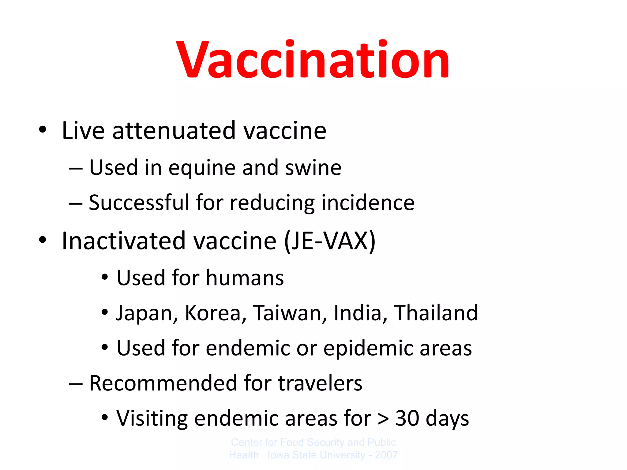 Vaccination
• Live attenuated vaccine
  – Used in equine and swine
  – Successful for reducing incidence
• Inactivated vaccine (JE-VAX)
     • Used for humans
     • Japan, Korea, Taiwan, India, Thailand
     • Used for endemic or epidemic areas
  – Recommended for travelers
     • Visiting endemic areas for > 30 days
                  Center for Food Security and Public
                  Health Iowa State University - 2007
 