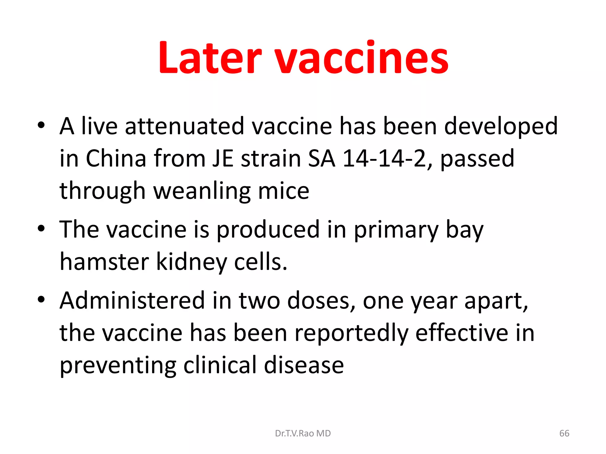 Later vaccines
• A live attenuated vaccine has been developed
  in China from JE strain SA 14-14-2, passed
  through weanling mice
• The vaccine is produced in primary bay
  hamster kidney cells.
• Administered in two doses, one year apart,
  the vaccine has been reportedly effective in
  preventing clinical disease

                     Dr.T.V.Rao MD               66
 