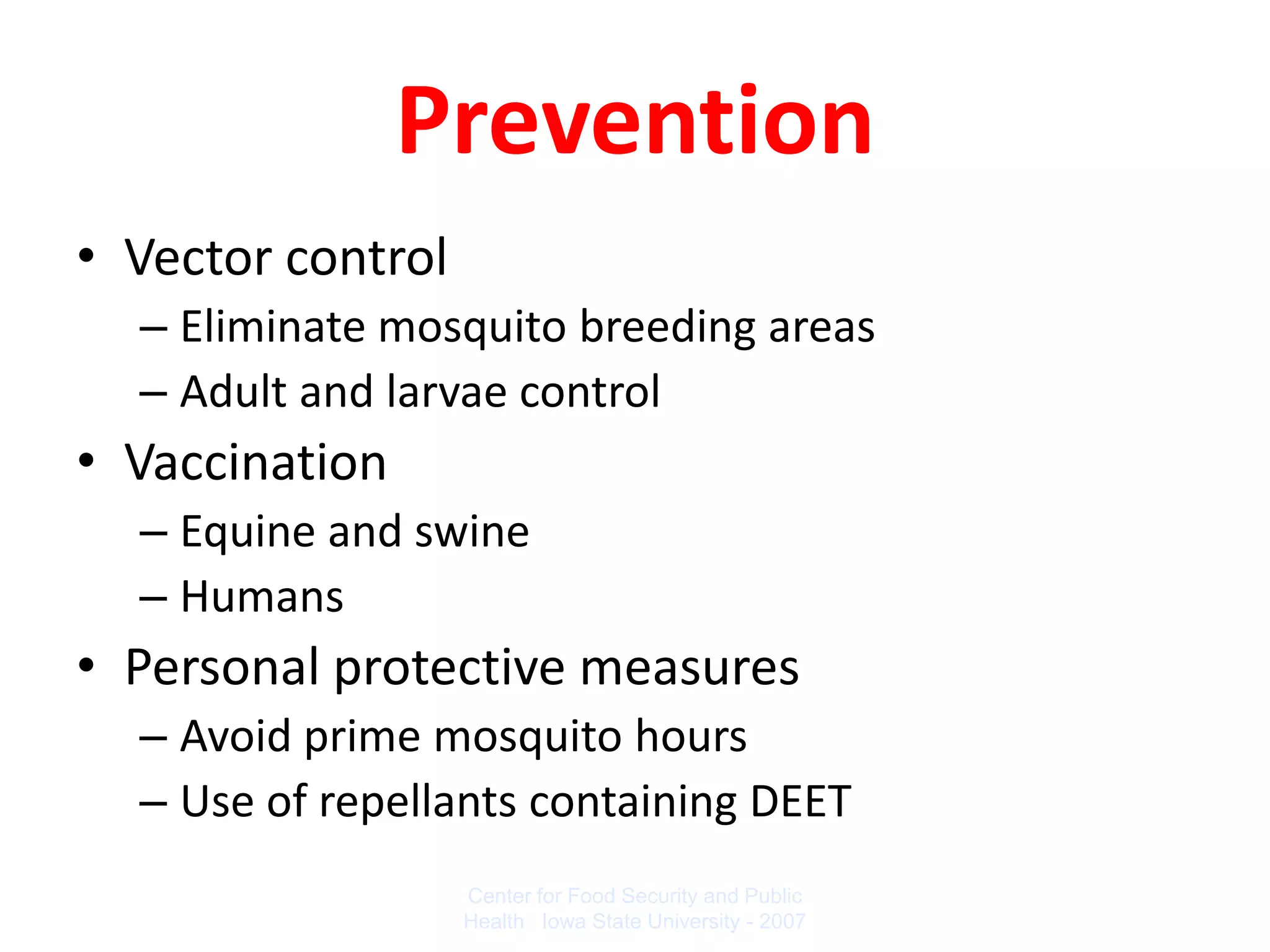 Prevention
• Vector control
  – Eliminate mosquito breeding areas
  – Adult and larvae control
• Vaccination
  – Equine and swine
  – Humans
• Personal protective measures
  – Avoid prime mosquito hours
  – Use of repellants containing DEET
                   Center for Food Security and Public
                   Health Iowa State University - 2007
 