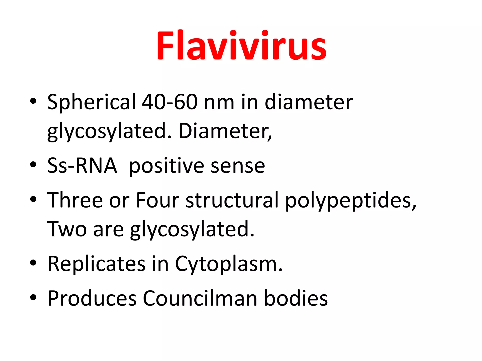 Flavivirus
• Spherical 40-60 nm in diameter
  glycosylated. Diameter,
• Ss-RNA positive sense
• Three or Four structural polypeptides,
  Two are glycosylated.
• Replicates in Cytoplasm.
• Produces Councilman bodies
 