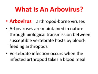 What Is An Arbovirus?
• Arbovirus = arthropod-borne viruses
• Arboviruses are maintained in nature
  through biological transmission between
  susceptible vertebrate hosts by blood-
  feeding arthropods
• Vertebrate infection occurs when the
  infected arthropod takes a blood meal
 