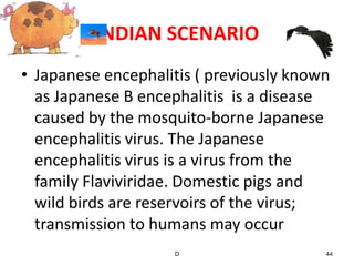 INDIAN SCENARIO
• Japanese encephalitis ( previously known
  as Japanese B encephalitis is a disease
  caused by the mosquito-borne Japanese
  encephalitis virus. The Japanese
  encephalitis virus is a virus from the
  family Flaviviridae. Domestic pigs and
  wild birds are reservoirs of the virus;
  transmission to humans may occur
                    D                    44
 