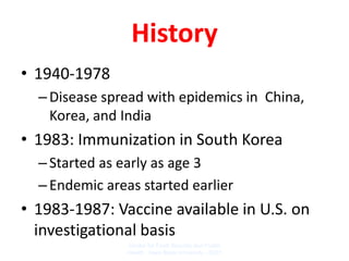 History
• 1940-1978
  – Disease spread with epidemics in China,
    Korea, and India
• 1983: Immunization in South Korea
  – Started as early as age 3
  – Endemic areas started earlier
• 1983-1987: Vaccine available in U.S. on
  investigational basis
                Center for Food Security and Public
                Health Iowa State University - 2007
 