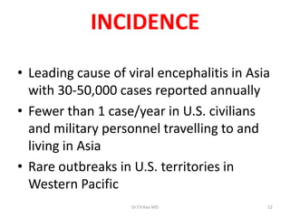 INCIDENCE
• Leading cause of viral encephalitis in Asia
  with 30-50,000 cases reported annually
• Fewer than 1 case/year in U.S. civilians
  and military personnel travelling to and
  living in Asia
• Rare outbreaks in U.S. territories in
  Western Pacific
                    Dr.T.V.Rao MD           52
 