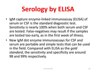 Serology by ELISA
• IgM capture enzyme-linked immunoassay (ELISA) of
  serum or CSF is the standard diagnostic test.
  Sensitivity is nearly 100% when both serum and CSF
  are tested. False-negatives may result if the samples
  are tested too early, as in the first week of illness.
• New IgM dot enzyme immunoassays for CSF and
  serum are portable and simple tests that can be used
  in the field. Compared with ELISA as the gold
  standard, the sensitivity and specificity are around
  98 and 99% respectively.


                         Dr.T.V.Rao MD                 60
 