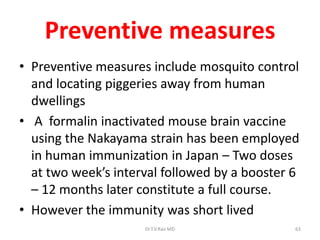 Preventive measures
• Preventive measures include mosquito control
  and locating piggeries away from human
  dwellings
• A formalin inactivated mouse brain vaccine
  using the Nakayama strain has been employed
  in human immunization in Japan – Two doses
  at two week’s interval followed by a booster 6
  – 12 months later constitute a full course.
• However the immunity was short lived
                     Dr.T.V.Rao MD             63
 