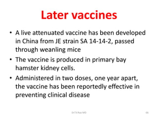 Later vaccines
• A live attenuated vaccine has been developed
  in China from JE strain SA 14-14-2, passed
  through weanling mice
• The vaccine is produced in primary bay
  hamster kidney cells.
• Administered in two doses, one year apart,
  the vaccine has been reportedly effective in
  preventing clinical disease

                     Dr.T.V.Rao MD               66
 
