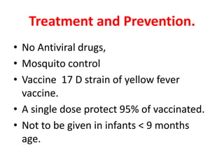 Treatment and Prevention.
• No Antiviral drugs,
• Mosquito control
• Vaccine 17 D strain of yellow fever
  vaccine.
• A single dose protect 95% of vaccinated.
• Not to be given in infants < 9 months
  age.
 