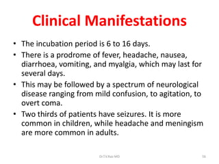 Clinical Manifestations
• The incubation period is 6 to 16 days.
• There is a prodrome of fever, headache, nausea,
  diarrhoea, vomiting, and myalgia, which may last for
  several days.
• This may be followed by a spectrum of neurological
  disease ranging from mild confusion, to agitation, to
  overt coma.
• Two thirds of patients have seizures. It is more
  common in children, while headache and meningism
  are more common in adults.

                        Dr.T.V.Rao MD                 56
 