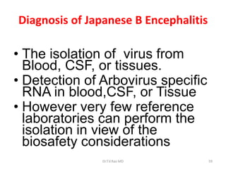 Diagnosis of Japanese B Encephalitis

• The isolation of virus from
  Blood, CSF, or tissues.
• Detection of Arbovirus specific
  RNA in blood,CSF, or Tissue
• However very few reference
  laboratories can perform the
  isolation in view of the
  biosafety considerations
               Dr.T.V.Rao MD           59
 