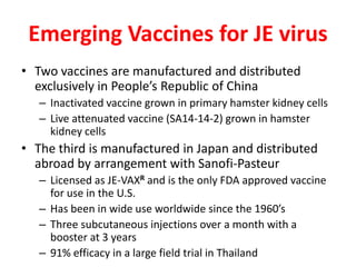 Emerging Vaccines for JE virus
• Two vaccines are manufactured and distributed
  exclusively in People’s Republic of China
   – Inactivated vaccine grown in primary hamster kidney cells
   – Live attenuated vaccine (SA14-14-2) grown in hamster
     kidney cells
• The third is manufactured in Japan and distributed
  abroad by arrangement with Sanofi-Pasteur
   – Licensed as JE-VAXR and is the only FDA approved vaccine
     for use in the U.S.
   – Has been in wide use worldwide since the 1960’s
   – Three subcutaneous injections over a month with a
     booster at 3 years
   – 91% efficacy in a large field trial in Thailand
 