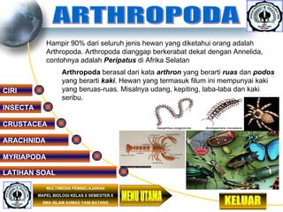 ARTHROPODA ARACHNIDA MYRIAPODA INSECTA CRUSTACEA   LATIHAN SOAL MULTIMEDIA PEMBELAJARAN MAPEL BIOLOGI KELAS X SEMESTER II SMA ISLAM AHMAD YANI BATANG KELUAR MENU UTAMA Hampir 90% dari seluruh jenis hewan yang diketahui orang adalah Arthropoda. Arthropoda dianggap berkerabat dekat dengan Annelida, contohnya adalah   Peripatus  di Afrika Selatan  Arthropoda   berasal   dari kata  arthron  yang berarti  ruas  dan  podos  yang berarti  kaki . Hewan yang termasuk filum ini mempunyai kaki yang beruas-ruas. Misalnya udang, kepiting, laba-laba dan kaki seribu.  CIRI 