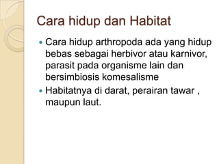Cara hidup dan Habitat
 Cara hidup arthropoda ada yang hidup
bebas sebagai herbivor atau karnivor,
parasit pada organisme lain dan
bersimbiosis komesalisme
 Habitatnya di darat, perairan tawar ,
maupun laut.
 