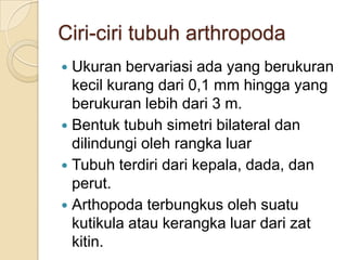 Ciri-ciri tubuh arthropoda
 Ukuran bervariasi ada yang berukuran
kecil kurang dari 0,1 mm hingga yang
berukuran lebih dari 3 m.
 Bentuk tubuh simetri bilateral dan
dilindungi oleh rangka luar
 Tubuh terdiri dari kepala, dada, dan
perut.
 Arthopoda terbungkus oleh suatu
kutikula atau kerangka luar dari zat
kitin.
 