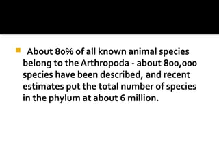  About 80% of all known animal species
belong to the Arthropoda - about 800,000
species have been described, and recent
estimates put the total number of species
in the phylum at about 6 million.
 