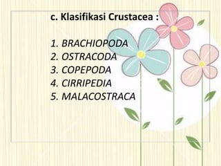 c. Klasifikasi Crustacea :
1. BRACHIOPODA
2. OSTRACODA
3. COPEPODA
4. CIRRIPEDIA
5. MALACOSTRACA
 