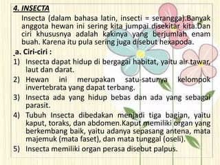 4. INSECTA
Insecta (dalam bahasa latin, insecti = serangga).Banyak
anggota hewan ini sering kita jumpai disekitar kita.Dan
ciri khususnya adalah kakinya yang berjumlah enam
buah. Karena itu pula sering juga disebut hexapoda.
a. Ciri-ciri :
1) Insecta dapat hidup di bergagai habitat, yaitu air tawar,
laut dan darat.
2) Hewan ini merupakan satu-satunya kelompok
invertebrata yang dapat terbang.
3) Insecta ada yang hidup bebas dan ada yang sebagai
parasit.
4) Tubuh Insecta dibedakan menjadi tiga bagian, yaitu
kaput, toraks, dan abdomen.Kaput memiliki organ yang
berkembang baik, yaitu adanya sepasang antena, mata
majemuk (mata faset), dan mata tunggal (oseli).
5) Insecta memiliki organ perasa disebut palpus.
 