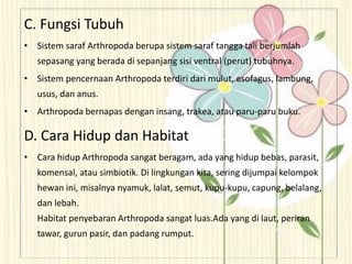 C. Fungsi Tubuh
• Sistem saraf Arthropoda berupa sistem saraf tangga tali berjumlah
sepasang yang berada di sepanjang sisi ventral (perut) tubuhnya.
• Sistem pencernaan Arthropoda terdiri dari mulut, esofagus, lambung,
usus, dan anus.
• Arthropoda bernapas dengan insang, trakea, atau paru-paru buku.
D. Cara Hidup dan Habitat
• Cara hidup Arthropoda sangat beragam, ada yang hidup bebas, parasit,
komensal, atau simbiotik. Di lingkungan kita, sering dijumpai kelompok
hewan ini, misalnya nyamuk, lalat, semut, kupu-kupu, capung, belalang,
dan lebah.
Habitat penyebaran Arthropoda sangat luas.Ada yang di laut, periran
tawar, gurun pasir, dan padang rumput.
 