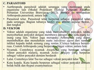 C. PARASITOID
• Aarthropoda parasitoid adalah serangga yang memarasit pada
organisme lain (Modul Praktikum Ekologi Pertanian Fakultas
Pertanian Universitas Brawijaya, 2012). Berikut ini merupakan
Arthropoda parasitoid, antara lain:
• Parasitoid telur. Parasitoid telur berperan sebagai parasitoid telur
pada serangga. Bagian tubunya terdiri atas antene, kepala, thorax,
dan tungkai
D. VEKTOR
• Vektor adalah organisme yang tidak menyebabkan penyakit, tetabi
menyebarkan penyakit dengan membawa patogen dari satu inang ke
inang yang lain. Vektor juga merupaka Arthropoda yang dapat
menimbulkan dan menularkan suatu infectious agent dari sumber
infeksi kepada induk semang yang rentan. Cirinya kakinya beruas-
ruas. Contoh Arthropoda yang berperan sebagai vektor, antara lain:
• Nyamuk. Contohnya nyamuk Anopheles yang berperan sebagai
vektor penyakit malaria, nyamuk Aedes Aegepty yang berperan
sebagai vektor penyakit demam berdarah
• Lalat. Contohnya lalat Tse-tse sebagai vektor penyakit tidur
• Kutu kepala. Kutu kepala berperan sebagai vektor penyakit demam
bolak-balik dan thypus exantymaticus
 