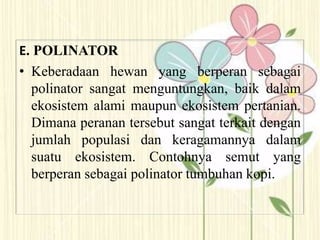 E. POLINATOR
• Keberadaan hewan yang berperan sebagai
polinator sangat menguntungkan, baik dalam
ekosistem alami maupun ekosistem pertanian.
Dimana peranan tersebut sangat terkait dengan
jumlah populasi dan keragamannya dalam
suatu ekosistem. Contohnya semut yang
berperan sebagai polinator tumbuhan kopi.
 