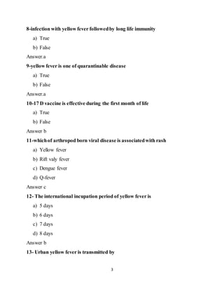 3
8-infection with yellow fever followedby long life immunity
a) True
b) False
Answer.a
9-yellow fever is one of quarantinable disease
a) True
b) False
Answer.a
10-17 D vaccine is effective during the first month of life
a) True
b) False
Answer b
11-whichof arthropod born viral disease is associatedwith rash
a) Yellow fever
b) Rift valy fever
c) Dengue fever
d) Q-fever
Answer c
12- The international incupation period of yellow fever is
a) 5 days
b) 6 days
c) 7 days
d) 8 days
Answer b
13- Urban yellow fever is transmitted by
 