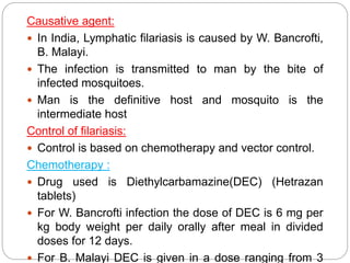 Causative agent:
 In India, Lymphatic filariasis is caused by W. Bancrofti,
B. Malayi.
 The infection is transmitted to man by the bite of
infected mosquitoes.
 Man is the definitive host and mosquito is the
intermediate host
Control of filariasis:
 Control is based on chemotherapy and vector control.
Chemotherapy :
 Drug used is Diethylcarbamazine(DEC) (Hetrazan
tablets)
 For W. Bancrofti infection the dose of DEC is 6 mg per
kg body weight per daily orally after meal in divided
doses for 12 days.
 For B. Malayi DEC is given in a dose ranging from 3
 