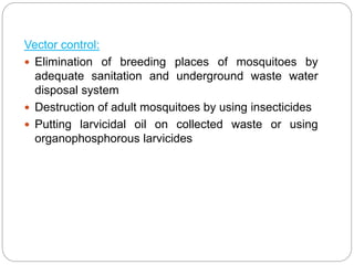 Vector control:
 Elimination of breeding places of mosquitoes by
adequate sanitation and underground waste water
disposal system
 Destruction of adult mosquitoes by using insecticides
 Putting larvicidal oil on collected waste or using
organophosphorous larvicides
 