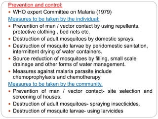 Prevention and control:
 WHO expert Committee on Malaria (1979)
Measures to be taken by the individual:
 Prevention of man / vector contact by using repellents,
protective clothing , bed nets etc.
 Destruction of adult mosquitoes by domestic sprays.
 Destruction of mosquito larvae by peridomestic sanitation,
intermittent drying of water containers.
 Source reduction of mosquitoes by filling, small scale
drainage and other forms of water management.
 Measures against malaria parasite include
chemoprophylaxis and chemotherapy
Measures to be taken by the community.
 Prevention of man / vector contact- site selection and
screening of houses.
 Destruction of adult mosquitoes- spraying insecticides.
 Destruction of mosquito larvae- using larvicides
 