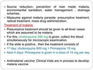  Source reduction- prevention of man made malaria,
environmental sanitation, water management , drainage
schemes.
 Measures against malaria parasite- presumptive treatment,
radical treatment, mass drug administration.
Treatment of malaria:
 Presumptive treatment should be given to all fever cases
which are assumed to be malaria.
 For this, choloroquine 250 mg is given, collect the blood
simultaneously for microscopic examination.
 If the slide is positive , then the treatment consists of
 1st day: choloroquine 600 mg + Primaquine 15 mg
 Next 4 days: Primaquine is given in a dose of 15 mg per day
 Antimalarial vaccine: Clinical trials are in process to develop
malaria vaccine
 