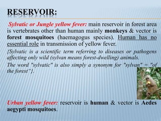 RESERVOIR:
Sylvatic or Jungle yellow fever: main reservoir in forest area
is vertebrates other than human mainly monkeys & vector is
forest mosquitoes (haemagogus species). Human has no
essential role in transmission of yellow fever.
{Sylvatic is a scientific term referring to diseases or pathogens
affecting only wild (sylvan means forest-dwelling) animals.
The word "sylvatic" is also simply a synonym for "sylvan" = "of
the forest“}.
Urban yellow fever: reservoir is human & vector is Aedes
aegypti mosquitoes.
 