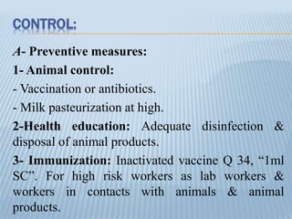 CONTROL:
A- Preventive measures:
1- Animal control:
- Vaccination or antibiotics.
- Milk pasteurization at high.
2-Health education: Adequate disinfection &
disposal of animal products.
3- Immunization: Inactivated vaccine Q 34, “1ml
SC”. For high risk workers as lab workers &
workers in contacts with animals & animal
products.
 