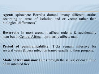Agent: spirochete Borrelia duttoni “many different strains
according to areas of isolation and or vector rather than
biological differences”.
Reservoir: In most areas, it affects rodents & accidentally
man but in Central Africa, it primarily affects man.
Period of communicability: Ticks remain infective for
several years & pass infection transovarially to their progony.
Mode of transmission: Bite (through the saliva) or coxal fluid
of an infected tick.
 