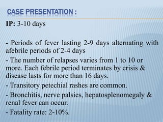 CASE PRESENTATION :
IP: 3-10 days
- Periods of fever lasting 2-9 days alternating with
afebrile periods of 2-4 days
- The number of relapses varies from 1 to 10 or
more. Each febrile period terminates by crisis &
disease lasts for more than 16 days.
- Transitory petechial rashes are common.
- Bronchitis, nerve palsies, hepatosplenomegaly &
renal fever can occur.
- Fatality rate: 2-10%.
 