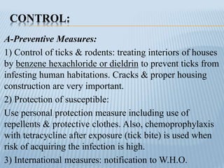 CONTROL:
A-Preventive Measures:
1) Control of ticks & rodents: treating interiors of houses
by benzene hexachloride or dieldrin to prevent ticks from
infesting human habitations. Cracks & proper housing
construction are very important.
2) Protection of susceptible:
Use personal protection measure including use of
repellents & protective clothes. Also, chemoprophylaxis
with tetracycline after exposure (tick bite) is used when
risk of acquiring the infection is high.
3) International measures: notification to W.H.O.
 