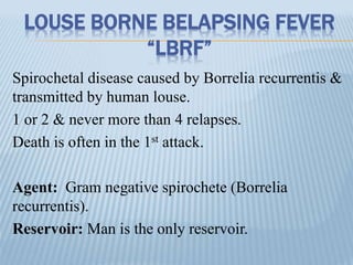 LOUSE BORNE BELAPSING FEVER
“LBRF”
Spirochetal disease caused by Borrelia recurrentis &
transmitted by human louse.
1 or 2 & never more than 4 relapses.
Death is often in the 1st attack.
Agent: Gram negative spirochete (Borrelia
recurrentis).
Reservoir: Man is the only reservoir.
 