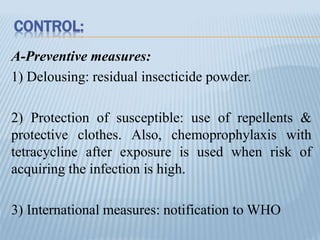 CONTROL:
A-Preventive measures:
1) Delousing: residual insecticide powder.
2) Protection of susceptible: use of repellents &
protective clothes. Also, chemoprophylaxis with
tetracycline after exposure is used when risk of
acquiring the infection is high.
3) International measures: notification to WHO
 