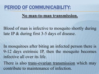 PERIOD OF COMMUNICABILITY:
No man-to-man transmission.
Blood of man is infective to mosquito shortly during
late IP & during first 3-5 days of disease.
In mosquitoes after biting an infected person there is
9-12 days extrinsic IP, then the mosquito becomes
infective all over its life.
There is also trans-ovarian transmission which may
contribute to maintenance of infection.
 