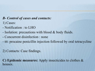 B- Control of cases and contacts:
1) Cases:
- Notification : to LHO
- Isolation: precautions with blood & body fluids.
- Concurrent disinfection : none
- ttt: procaine penicillin injection followed by oral tetracycline
2) Contacts: Case findings.
C) Epidemic measures: Apply insecticides to clothes &
houses.
 
